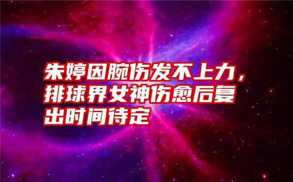 朱婷因腕伤发不上力，排球界女神伤愈后复出时间待定