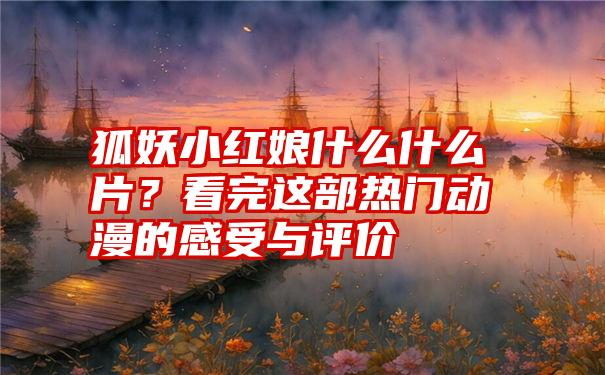 狐妖小红娘什么什么片？看完这部热门动漫的感受与评价