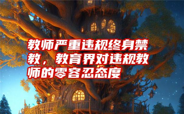 教师严重违规终身禁教，教育界对违规教师的零容忍态度