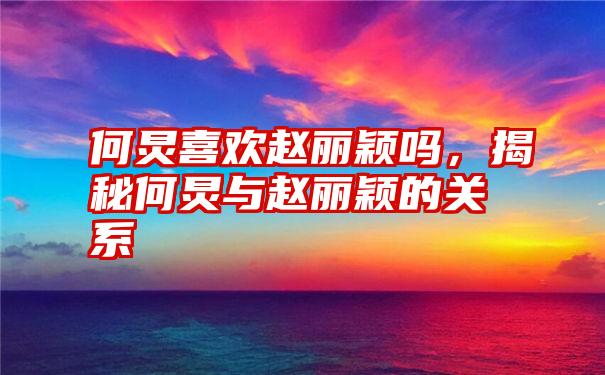 何炅喜欢赵丽颖吗，揭秘何炅与赵丽颖的关系