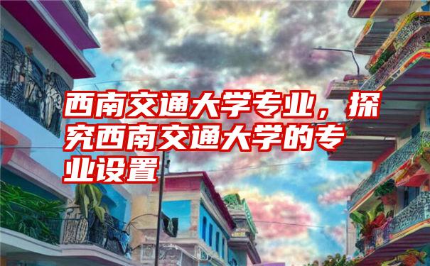 西南交通大学专业，探究西南交通大学的专业设置