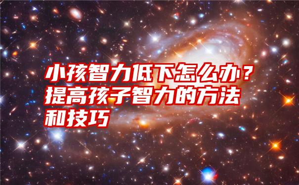 小孩智力低下怎么办？提高孩子智力的方法和技巧