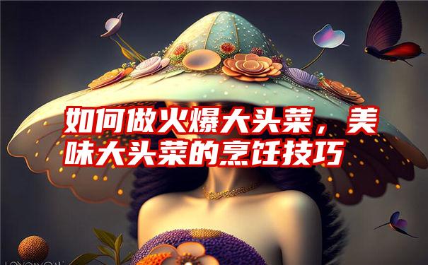 如何做火爆大头菜,美味大头菜的烹饪技巧