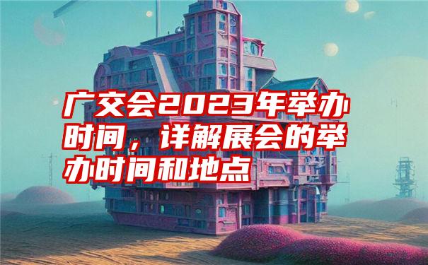 广交会2023年举办时间，详解展会的举办时间和地点