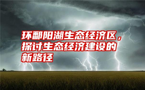 环鄱阳湖生态经济区，探讨生态经济建设的新路径