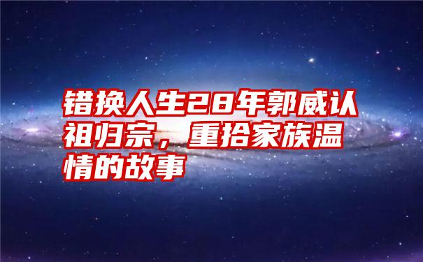 错换人生28年郭威认祖归宗，重拾家族温情的故事