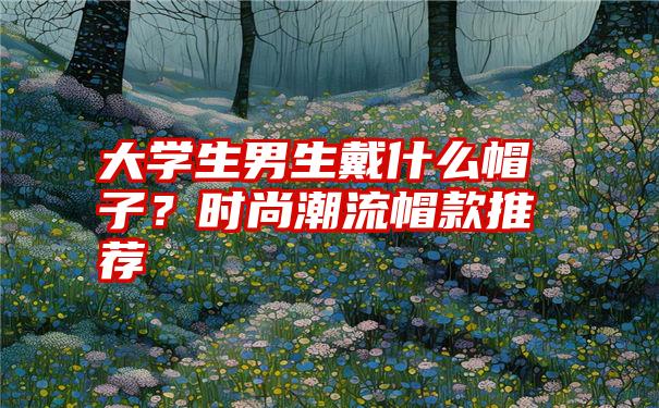 大学生男生戴什么帽子?时尚潮流帽款推荐