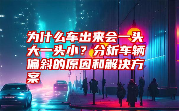 为什么车出来会一头大一头小?分析车辆偏斜的原因和解决方案