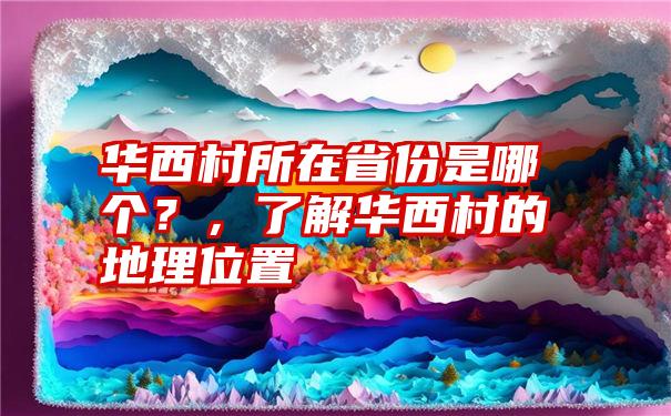 华西村所在省份是哪个？，了解华西村的地理位置