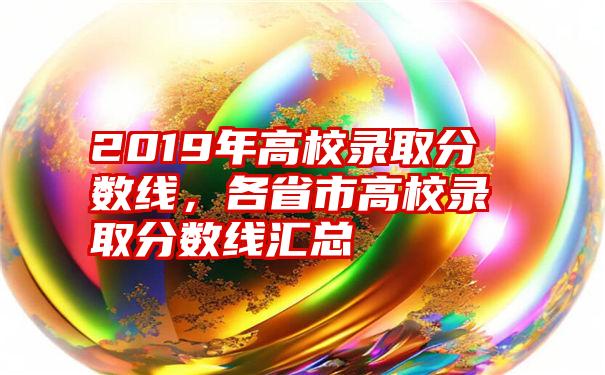 2019年高校录取分数线，各省市高校录取分数线汇总