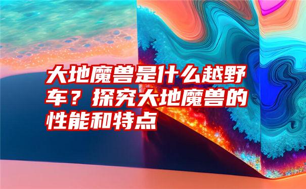 大地魔兽是什么越野车？探究大地魔兽的性能和特点