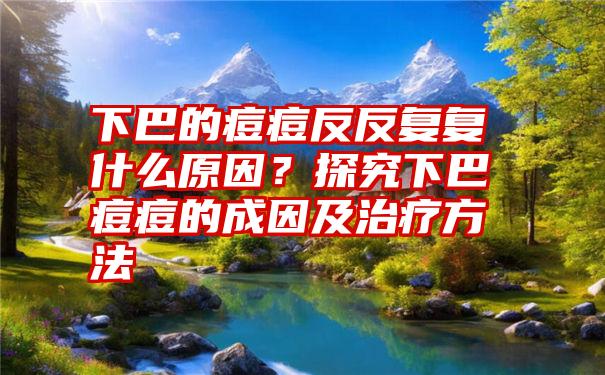 下巴的痘痘反反复复什么原因？探究下巴痘痘的成因及治疗方法