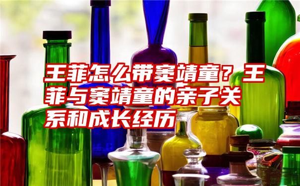 王菲怎么带窦靖童？王菲与窦靖童的亲子关系和成长经历