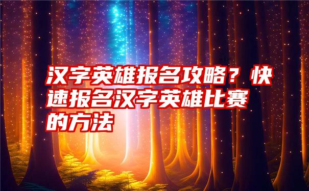 汉字英雄报名攻略？快速报名汉字英雄比赛的方法