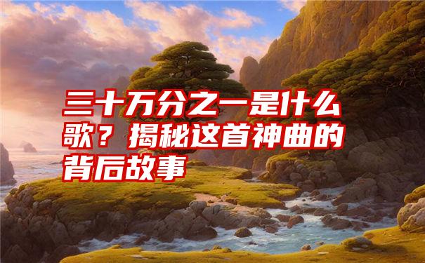 三十万分之一是什么歌？揭秘这首神曲的背后故事