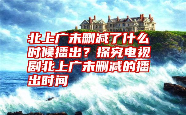 北上广未删减了什么时候播出？探究电视剧北上广未删减的播出时间