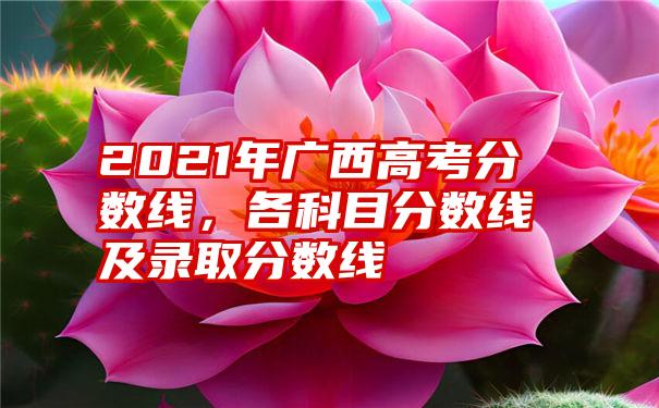 2021年广西高考分数线,各科目分数线及录取分数线