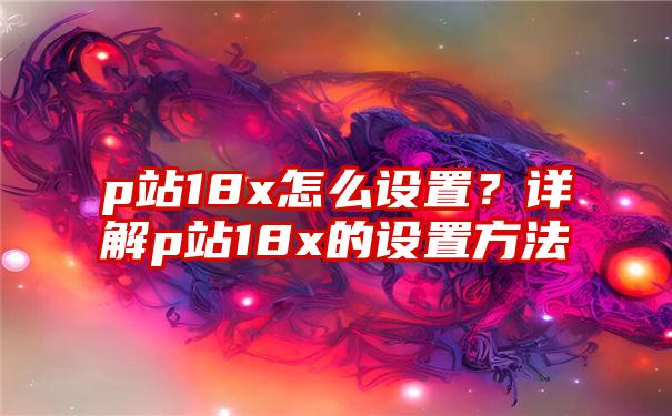 p站18x怎么设置？详解p站18x的设置方法