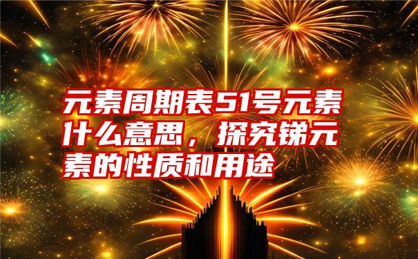元素周期表51号元素什么意思,探究锑元素的性质和用途