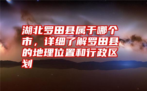 湖北罗田县属于哪个市，详细了解罗田县的地理位置和行政区划