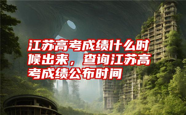 江苏高考成绩什么时候出来，查询江苏高考成绩公布时间