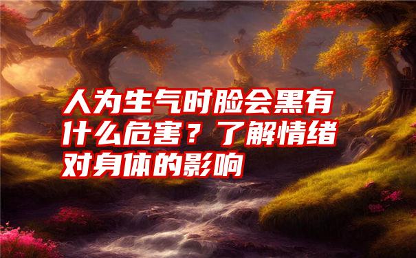 人为生气时脸会黑有什么危害？了解情绪对身体的影响