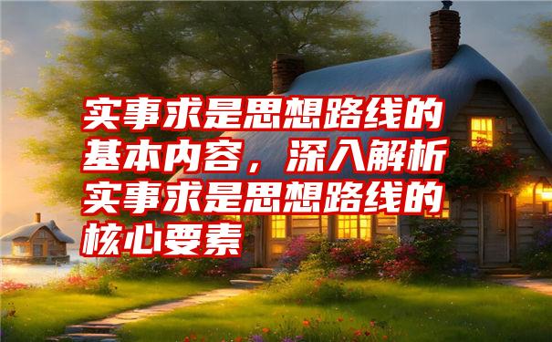 实事求是思想路线的基本内容，深入解析实事求是思想路线的核心要素