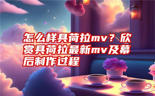 怎么样具荷拉mv？欣赏具荷拉最新mv及幕后制作过程