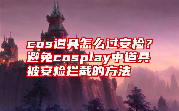 cos道具怎么过安检？避免cosplay中道具被安检拦截的方法