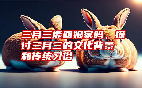 三月三能回娘家吗，探讨三月三的文化背景和传统习俗