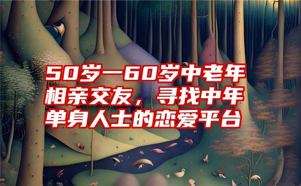 50岁一60岁中老年相亲交友，寻找中年单身人士的恋爱平台