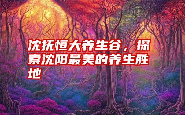 沈抚恒大养生谷，探索沈阳最美的养生胜地