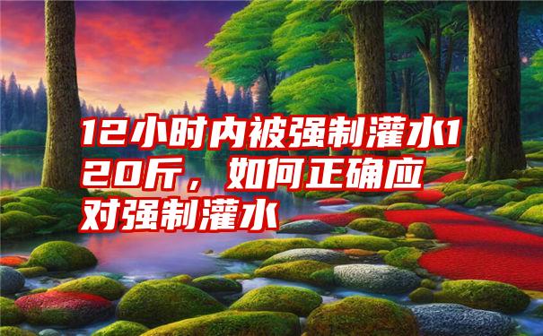 12小时内被强制灌水120斤，如何正确应对强制灌水