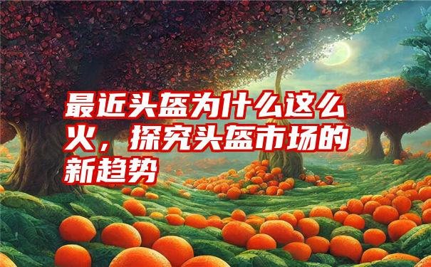 最近头盔为什么这么火,探究头盔市场的新趋势