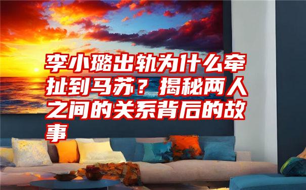 李小璐出轨为什么牵扯到马苏？揭秘两人之间的关系背后的故事