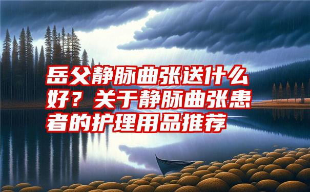 岳父静脉曲张送什么好？关于静脉曲张患者的护理用品推荐