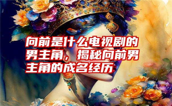 向前是什么电视剧的男主角,揭秘向前男主角的成名经历