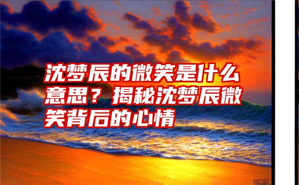 沈梦辰的微笑是什么意思？揭秘沈梦辰微笑背后的心情