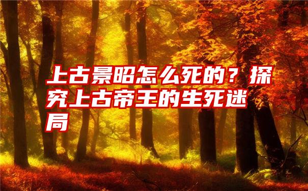 上古景昭怎么死的？探究上古帝王的生死迷局