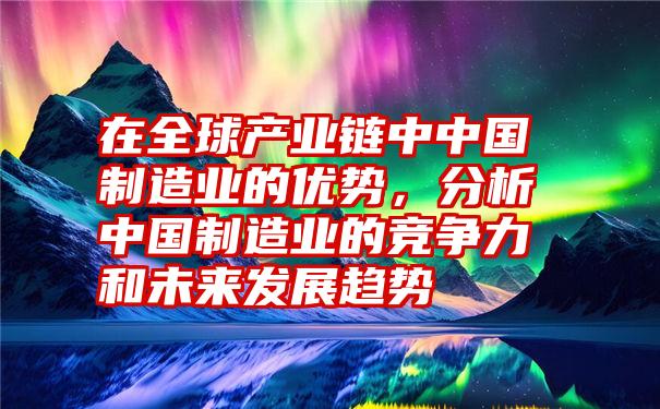 在全球产业链中中国制造业的优势，分析中国制造业的竞争力和未来发展趋势