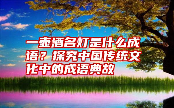 一壶酒名灯是什么成语？探究中国传统文化中的成语典故