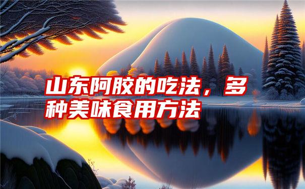 山东阿胶的吃法，多种美味食用方法