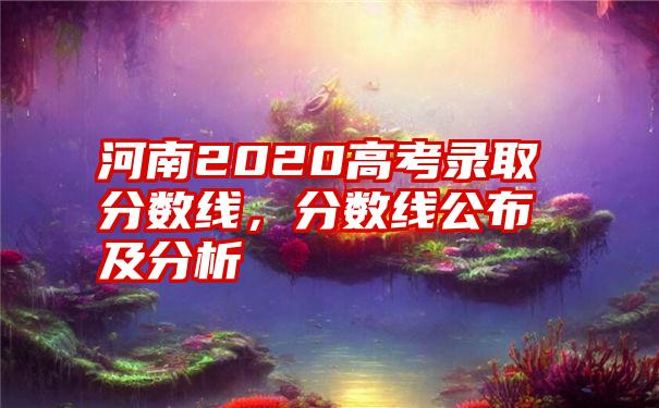 河南2020高考录取分数线，分数线公布及分析