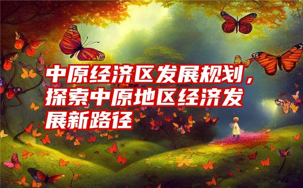 中原经济区发展规划，探索中原地区经济发展新路径