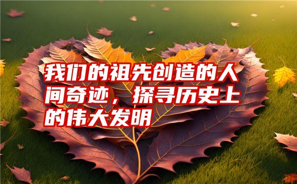 我们的祖先创造的人间奇迹,探寻历史上的伟大发明