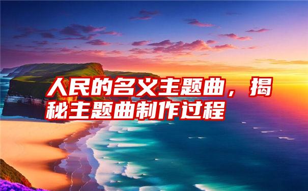 人民的名义主题曲,揭秘主题曲制作过程