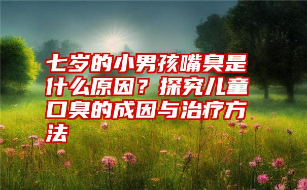 七岁的小男孩嘴臭是什么原因？探究儿童口臭的成因与治疗方法