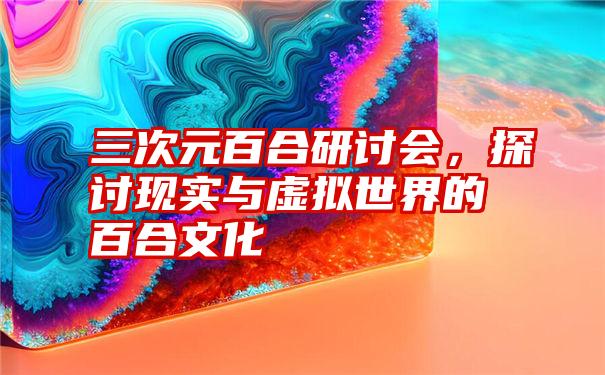 三次元百合研讨会,探讨现实与虚拟世界的百合文化