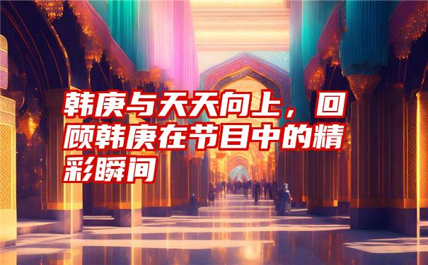 韩庚与天天向上，回顾韩庚在节目中的精彩瞬间