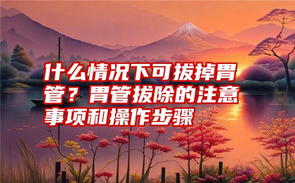 什么情况下可拔掉胃管？胃管拔除的注意事项和操作步骤